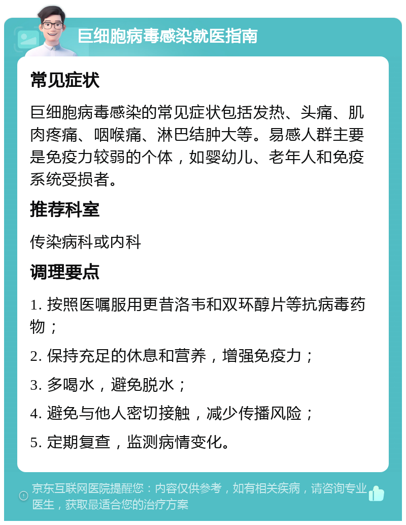 巨细胞病毒感染就医指南 常见症状 巨细胞病毒感染的常见症状包括发热、头痛、肌肉疼痛、咽喉痛、淋巴结肿大等。易感人群主要是免疫力较弱的个体，如婴幼儿、老年人和免疫系统受损者。 推荐科室 传染病科或内科 调理要点 1. 按照医嘱服用更昔洛韦和双环醇片等抗病毒药物； 2. 保持充足的休息和营养，增强免疫力； 3. 多喝水，避免脱水； 4. 避免与他人密切接触，减少传播风险； 5. 定期复查，监测病情变化。