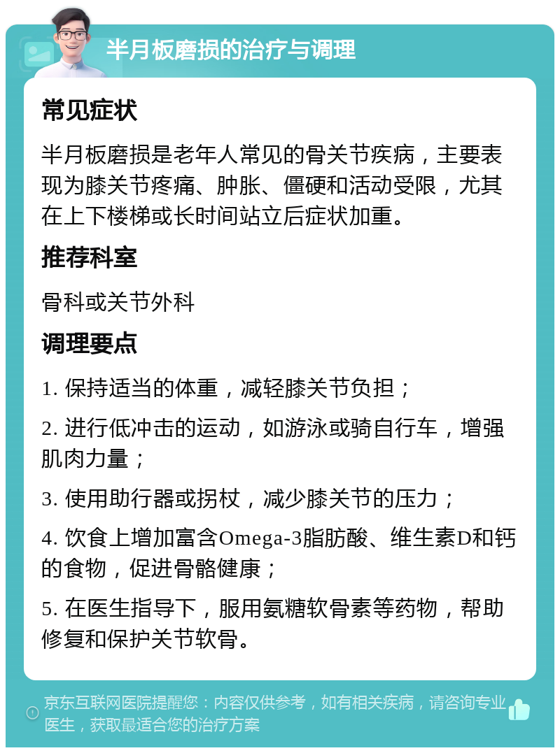 半月板磨损的治疗与调理 常见症状 半月板磨损是老年人常见的骨关节疾病，主要表现为膝关节疼痛、肿胀、僵硬和活动受限，尤其在上下楼梯或长时间站立后症状加重。 推荐科室 骨科或关节外科 调理要点 1. 保持适当的体重，减轻膝关节负担； 2. 进行低冲击的运动，如游泳或骑自行车，增强肌肉力量； 3. 使用助行器或拐杖，减少膝关节的压力； 4. 饮食上增加富含Omega-3脂肪酸、维生素D和钙的食物，促进骨骼健康； 5. 在医生指导下，服用氨糖软骨素等药物，帮助修复和保护关节软骨。