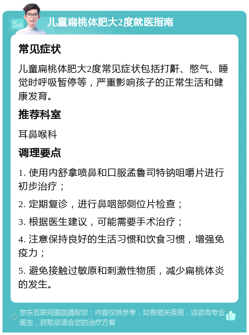 儿童扁桃体肥大2度就医指南 常见症状 儿童扁桃体肥大2度常见症状包括打鼾、憋气、睡觉时呼吸暂停等，严重影响孩子的正常生活和健康发育。 推荐科室 耳鼻喉科 调理要点 1. 使用内舒拿喷鼻和口服孟鲁司特钠咀嚼片进行初步治疗； 2. 定期复诊，进行鼻咽部侧位片检查； 3. 根据医生建议，可能需要手术治疗； 4. 注意保持良好的生活习惯和饮食习惯，增强免疫力； 5. 避免接触过敏原和刺激性物质，减少扁桃体炎的发生。