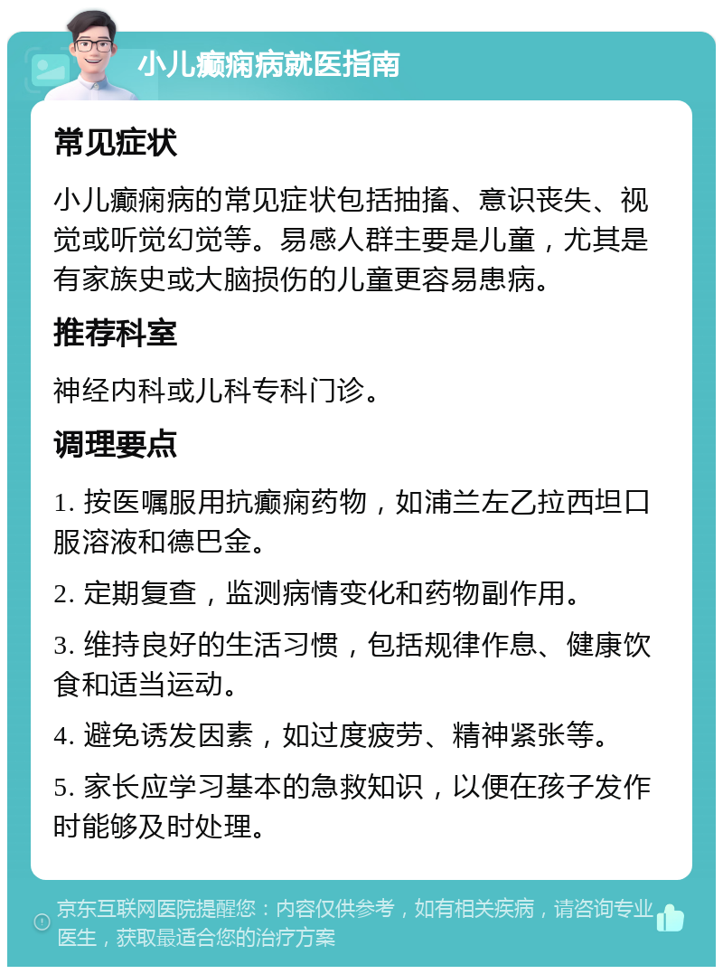 小儿癫痫病就医指南 常见症状 小儿癫痫病的常见症状包括抽搐、意识丧失、视觉或听觉幻觉等。易感人群主要是儿童，尤其是有家族史或大脑损伤的儿童更容易患病。 推荐科室 神经内科或儿科专科门诊。 调理要点 1. 按医嘱服用抗癫痫药物，如浦兰左乙拉西坦口服溶液和德巴金。 2. 定期复查，监测病情变化和药物副作用。 3. 维持良好的生活习惯，包括规律作息、健康饮食和适当运动。 4. 避免诱发因素，如过度疲劳、精神紧张等。 5. 家长应学习基本的急救知识，以便在孩子发作时能够及时处理。