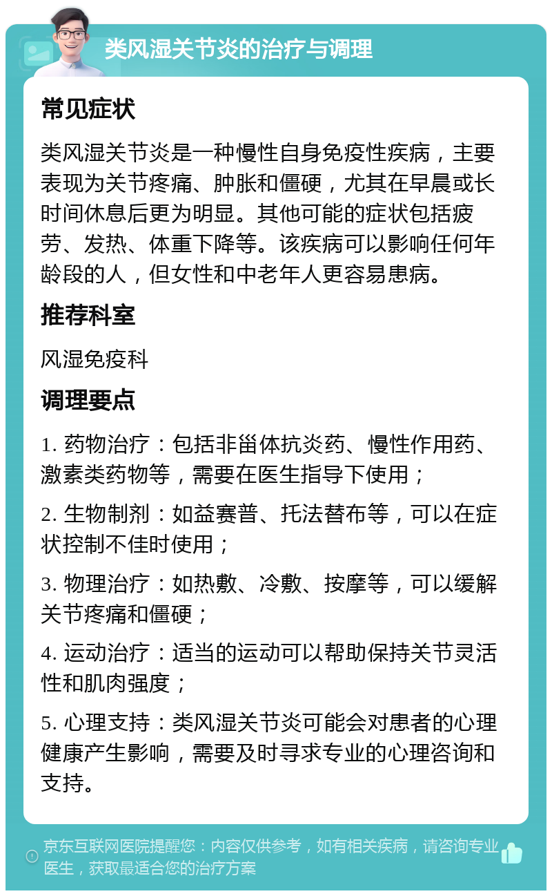 类风湿关节炎的治疗与调理 常见症状 类风湿关节炎是一种慢性自身免疫性疾病，主要表现为关节疼痛、肿胀和僵硬，尤其在早晨或长时间休息后更为明显。其他可能的症状包括疲劳、发热、体重下降等。该疾病可以影响任何年龄段的人，但女性和中老年人更容易患病。 推荐科室 风湿免疫科 调理要点 1. 药物治疗：包括非甾体抗炎药、慢性作用药、激素类药物等，需要在医生指导下使用； 2. 生物制剂：如益赛普、托法替布等，可以在症状控制不佳时使用； 3. 物理治疗：如热敷、冷敷、按摩等，可以缓解关节疼痛和僵硬； 4. 运动治疗：适当的运动可以帮助保持关节灵活性和肌肉强度； 5. 心理支持：类风湿关节炎可能会对患者的心理健康产生影响，需要及时寻求专业的心理咨询和支持。