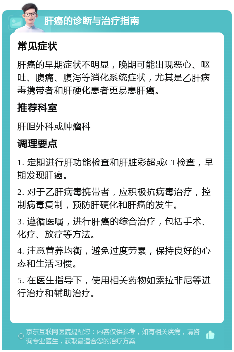 肝癌的诊断与治疗指南 常见症状 肝癌的早期症状不明显，晚期可能出现恶心、呕吐、腹痛、腹泻等消化系统症状，尤其是乙肝病毒携带者和肝硬化患者更易患肝癌。 推荐科室 肝胆外科或肿瘤科 调理要点 1. 定期进行肝功能检查和肝脏彩超或CT检查，早期发现肝癌。 2. 对于乙肝病毒携带者，应积极抗病毒治疗，控制病毒复制，预防肝硬化和肝癌的发生。 3. 遵循医嘱，进行肝癌的综合治疗，包括手术、化疗、放疗等方法。 4. 注意营养均衡，避免过度劳累，保持良好的心态和生活习惯。 5. 在医生指导下，使用相关药物如索拉非尼等进行治疗和辅助治疗。