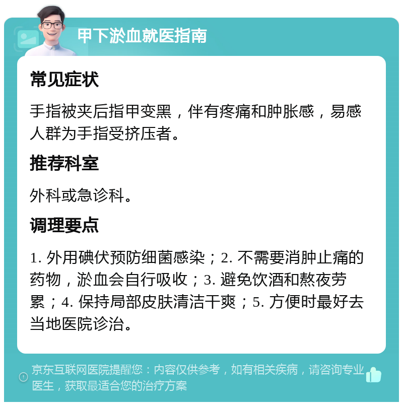 甲下淤血就医指南 常见症状 手指被夹后指甲变黑，伴有疼痛和肿胀感，易感人群为手指受挤压者。 推荐科室 外科或急诊科。 调理要点 1. 外用碘伏预防细菌感染；2. 不需要消肿止痛的药物，淤血会自行吸收；3. 避免饮酒和熬夜劳累；4. 保持局部皮肤清洁干爽；5. 方便时最好去当地医院诊治。