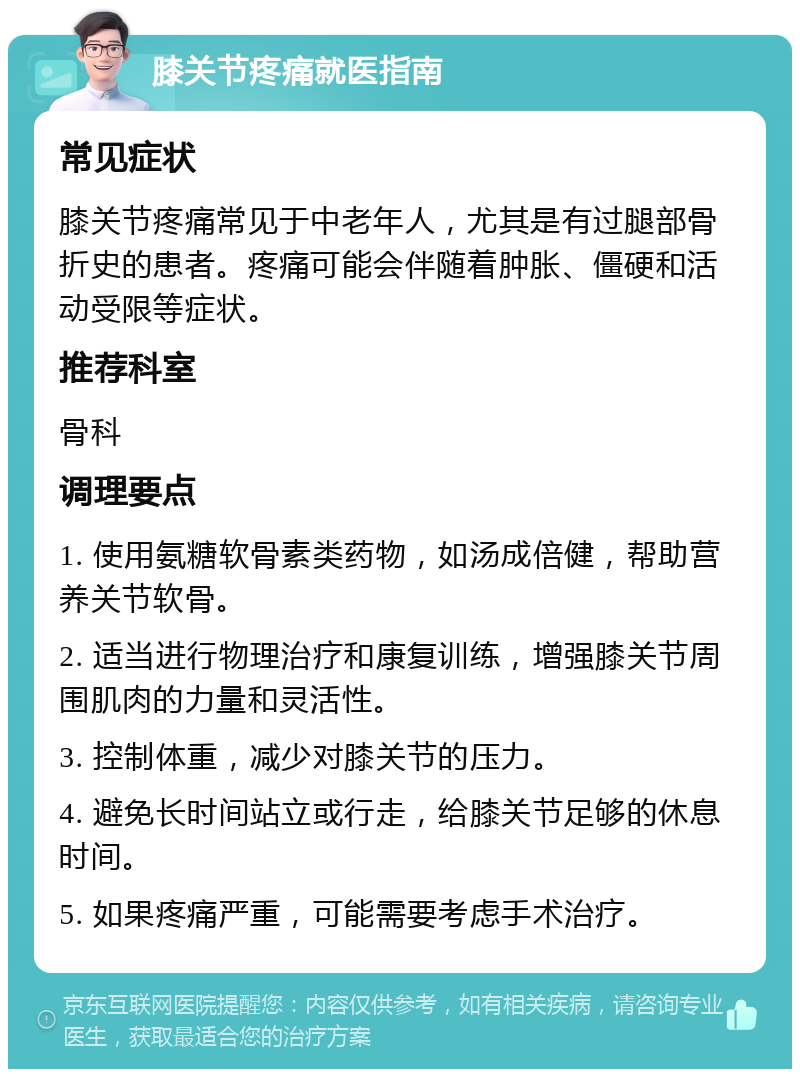 膝关节疼痛就医指南 常见症状 膝关节疼痛常见于中老年人，尤其是有过腿部骨折史的患者。疼痛可能会伴随着肿胀、僵硬和活动受限等症状。 推荐科室 骨科 调理要点 1. 使用氨糖软骨素类药物，如汤成倍健，帮助营养关节软骨。 2. 适当进行物理治疗和康复训练，增强膝关节周围肌肉的力量和灵活性。 3. 控制体重，减少对膝关节的压力。 4. 避免长时间站立或行走，给膝关节足够的休息时间。 5. 如果疼痛严重，可能需要考虑手术治疗。