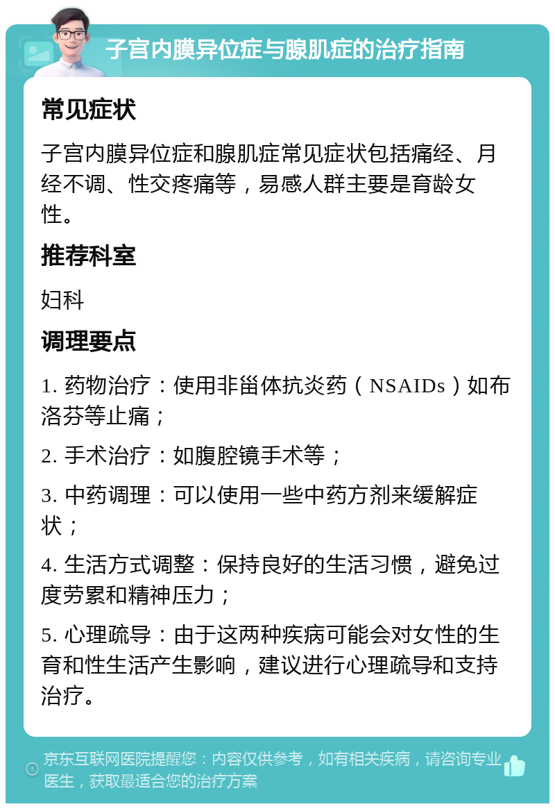 子宫内膜异位症与腺肌症的治疗指南 常见症状 子宫内膜异位症和腺肌症常见症状包括痛经、月经不调、性交疼痛等，易感人群主要是育龄女性。 推荐科室 妇科 调理要点 1. 药物治疗：使用非甾体抗炎药（NSAIDs）如布洛芬等止痛； 2. 手术治疗：如腹腔镜手术等； 3. 中药调理：可以使用一些中药方剂来缓解症状； 4. 生活方式调整：保持良好的生活习惯，避免过度劳累和精神压力； 5. 心理疏导：由于这两种疾病可能会对女性的生育和性生活产生影响，建议进行心理疏导和支持治疗。