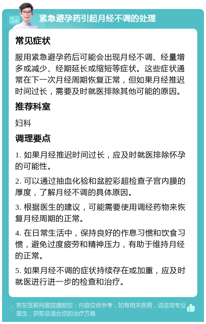 紧急避孕药引起月经不调的处理 常见症状 服用紧急避孕药后可能会出现月经不调、经量增多或减少、经期延长或缩短等症状。这些症状通常在下一次月经周期恢复正常，但如果月经推迟时间过长，需要及时就医排除其他可能的原因。 推荐科室 妇科 调理要点 1. 如果月经推迟时间过长，应及时就医排除怀孕的可能性。 2. 可以通过抽血化验和盆腔彩超检查子宫内膜的厚度，了解月经不调的具体原因。 3. 根据医生的建议，可能需要使用调经药物来恢复月经周期的正常。 4. 在日常生活中，保持良好的作息习惯和饮食习惯，避免过度疲劳和精神压力，有助于维持月经的正常。 5. 如果月经不调的症状持续存在或加重，应及时就医进行进一步的检查和治疗。