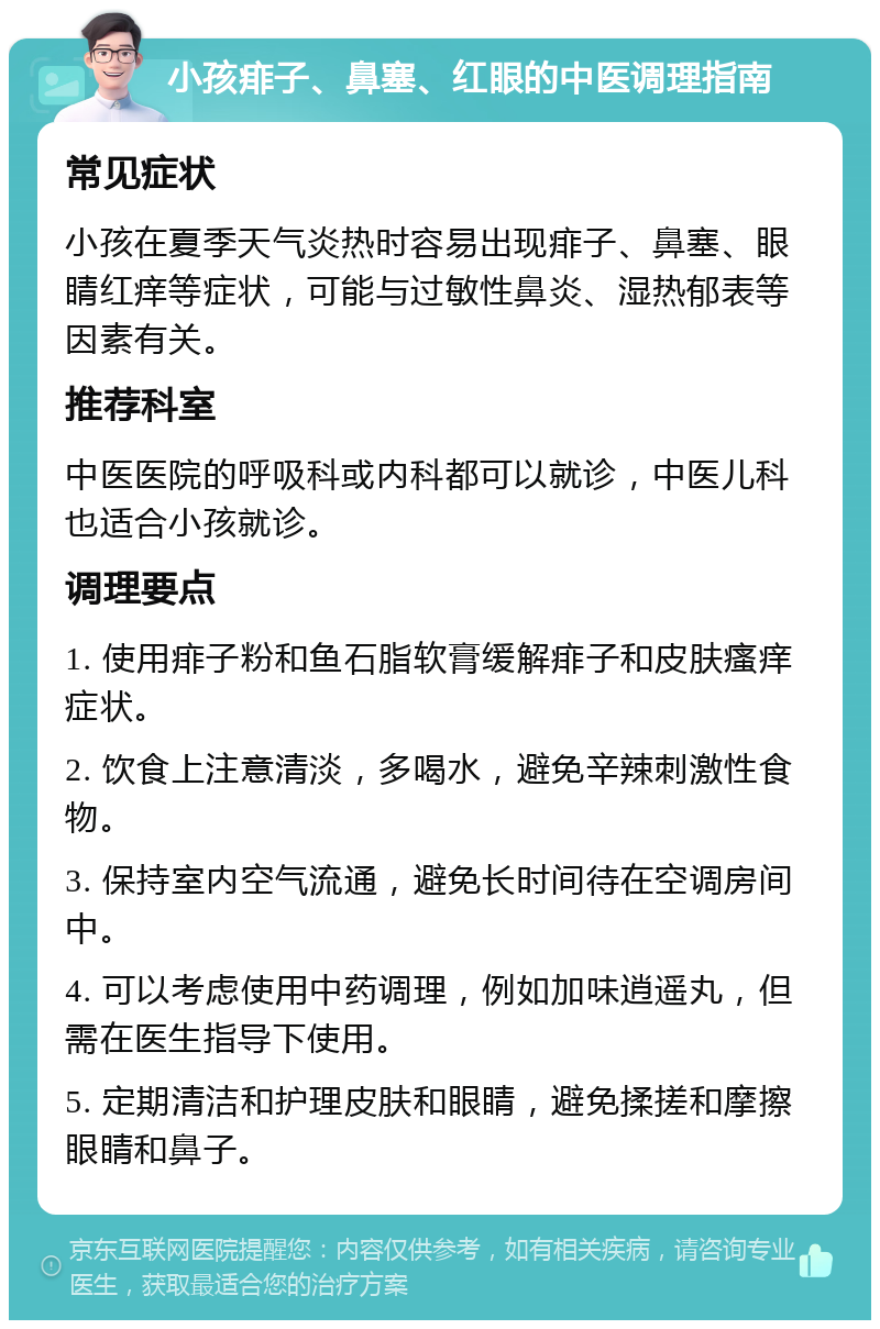 小孩痱子、鼻塞、红眼的中医调理指南 常见症状 小孩在夏季天气炎热时容易出现痱子、鼻塞、眼睛红痒等症状，可能与过敏性鼻炎、湿热郁表等因素有关。 推荐科室 中医医院的呼吸科或内科都可以就诊，中医儿科也适合小孩就诊。 调理要点 1. 使用痱子粉和鱼石脂软膏缓解痱子和皮肤瘙痒症状。 2. 饮食上注意清淡，多喝水，避免辛辣刺激性食物。 3. 保持室内空气流通，避免长时间待在空调房间中。 4. 可以考虑使用中药调理，例如加味逍遥丸，但需在医生指导下使用。 5. 定期清洁和护理皮肤和眼睛，避免揉搓和摩擦眼睛和鼻子。