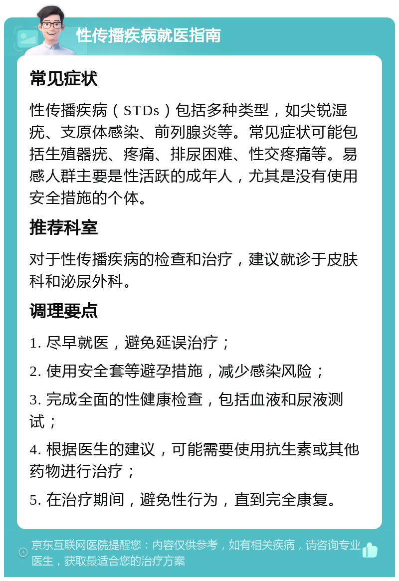 性传播疾病就医指南 常见症状 性传播疾病（STDs）包括多种类型，如尖锐湿疣、支原体感染、前列腺炎等。常见症状可能包括生殖器疣、疼痛、排尿困难、性交疼痛等。易感人群主要是性活跃的成年人，尤其是没有使用安全措施的个体。 推荐科室 对于性传播疾病的检查和治疗，建议就诊于皮肤科和泌尿外科。 调理要点 1. 尽早就医，避免延误治疗； 2. 使用安全套等避孕措施，减少感染风险； 3. 完成全面的性健康检查，包括血液和尿液测试； 4. 根据医生的建议，可能需要使用抗生素或其他药物进行治疗； 5. 在治疗期间，避免性行为，直到完全康复。