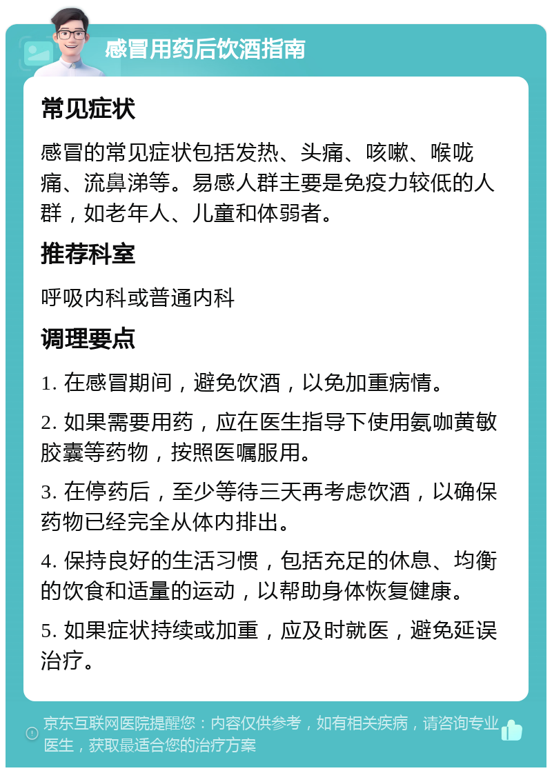 感冒用药后饮酒指南 常见症状 感冒的常见症状包括发热、头痛、咳嗽、喉咙痛、流鼻涕等。易感人群主要是免疫力较低的人群，如老年人、儿童和体弱者。 推荐科室 呼吸内科或普通内科 调理要点 1. 在感冒期间，避免饮酒，以免加重病情。 2. 如果需要用药，应在医生指导下使用氨咖黄敏胶囊等药物，按照医嘱服用。 3. 在停药后，至少等待三天再考虑饮酒，以确保药物已经完全从体内排出。 4. 保持良好的生活习惯，包括充足的休息、均衡的饮食和适量的运动，以帮助身体恢复健康。 5. 如果症状持续或加重，应及时就医，避免延误治疗。