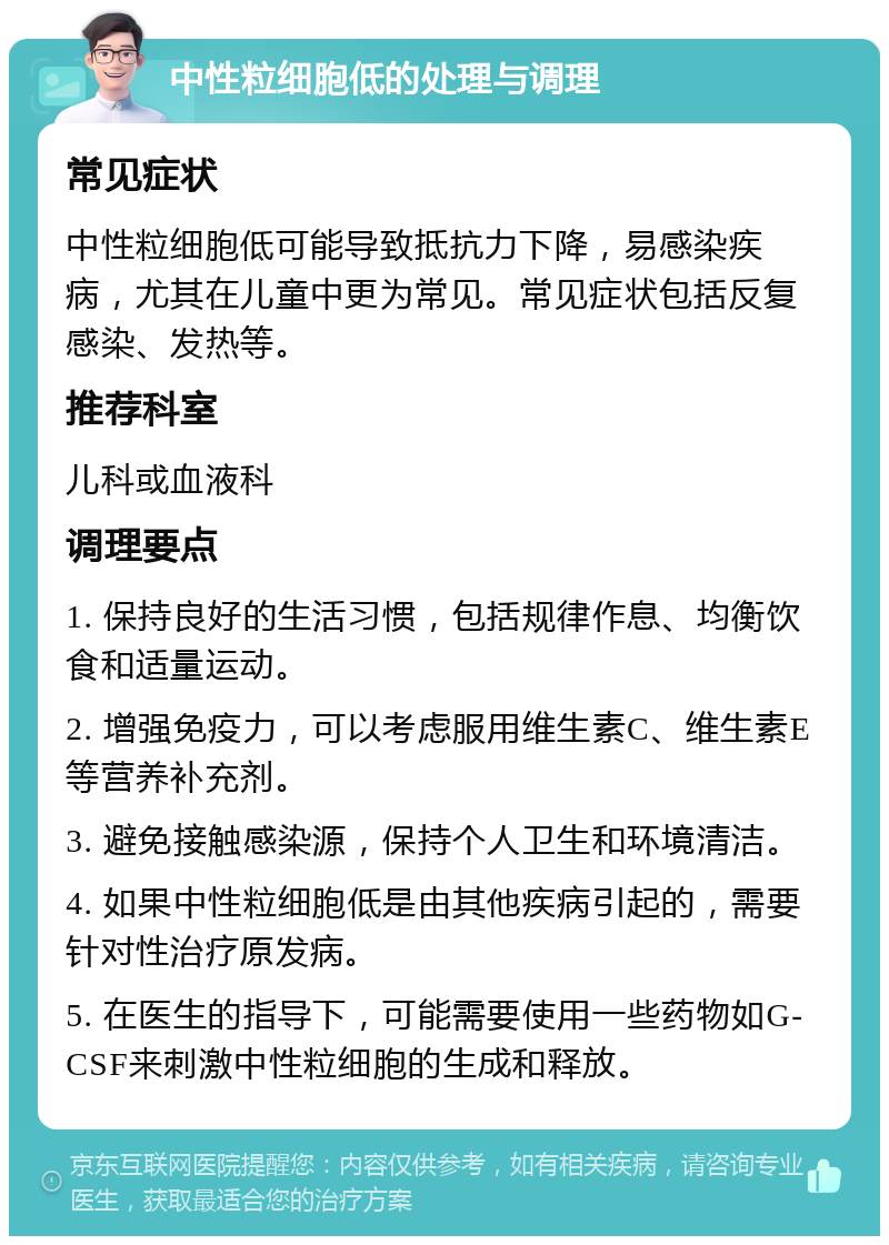 中性粒细胞低的处理与调理 常见症状 中性粒细胞低可能导致抵抗力下降，易感染疾病，尤其在儿童中更为常见。常见症状包括反复感染、发热等。 推荐科室 儿科或血液科 调理要点 1. 保持良好的生活习惯，包括规律作息、均衡饮食和适量运动。 2. 增强免疫力，可以考虑服用维生素C、维生素E等营养补充剂。 3. 避免接触感染源，保持个人卫生和环境清洁。 4. 如果中性粒细胞低是由其他疾病引起的，需要针对性治疗原发病。 5. 在医生的指导下，可能需要使用一些药物如G-CSF来刺激中性粒细胞的生成和释放。