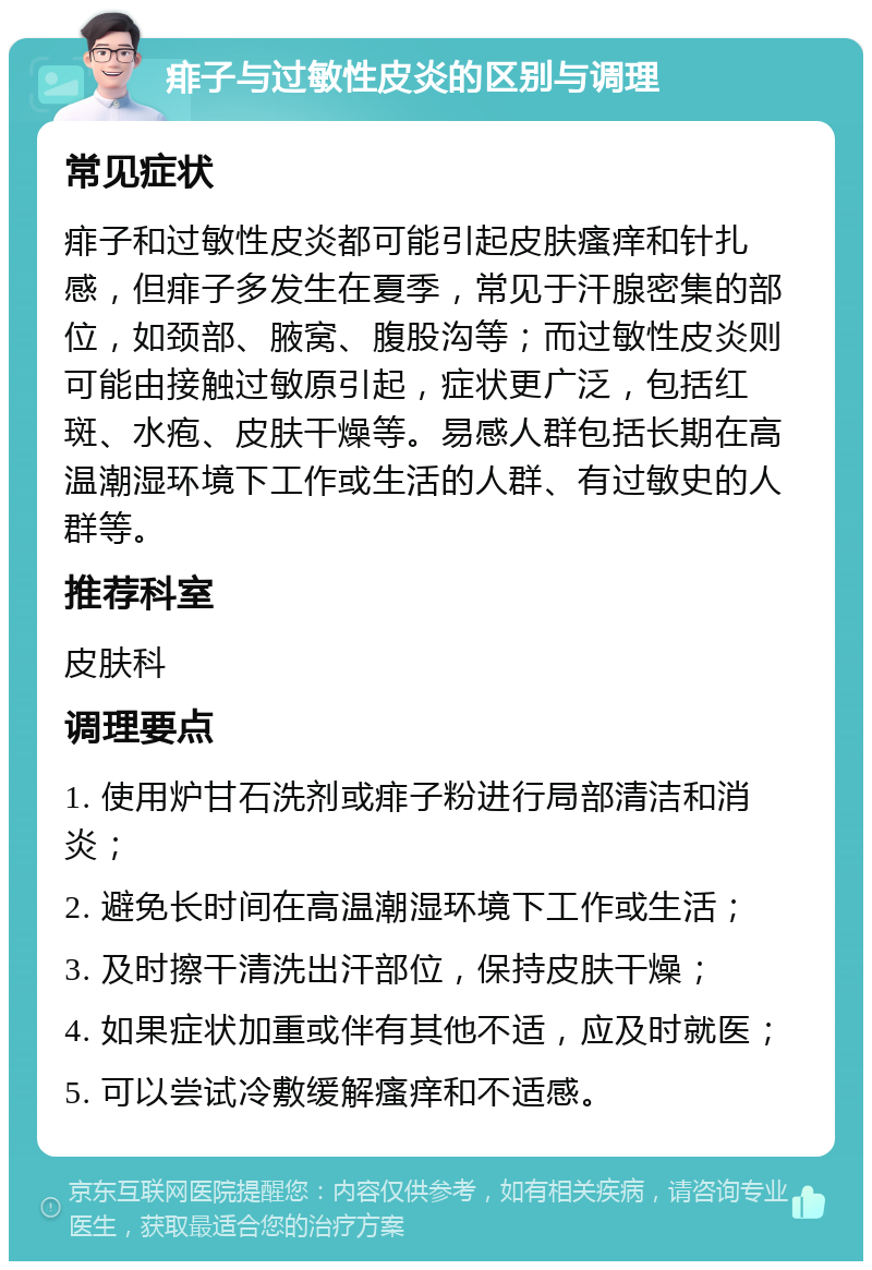 痱子与过敏性皮炎的区别与调理 常见症状 痱子和过敏性皮炎都可能引起皮肤瘙痒和针扎感，但痱子多发生在夏季，常见于汗腺密集的部位，如颈部、腋窝、腹股沟等；而过敏性皮炎则可能由接触过敏原引起，症状更广泛，包括红斑、水疱、皮肤干燥等。易感人群包括长期在高温潮湿环境下工作或生活的人群、有过敏史的人群等。 推荐科室 皮肤科 调理要点 1. 使用炉甘石洗剂或痱子粉进行局部清洁和消炎； 2. 避免长时间在高温潮湿环境下工作或生活； 3. 及时擦干清洗出汗部位，保持皮肤干燥； 4. 如果症状加重或伴有其他不适，应及时就医； 5. 可以尝试冷敷缓解瘙痒和不适感。