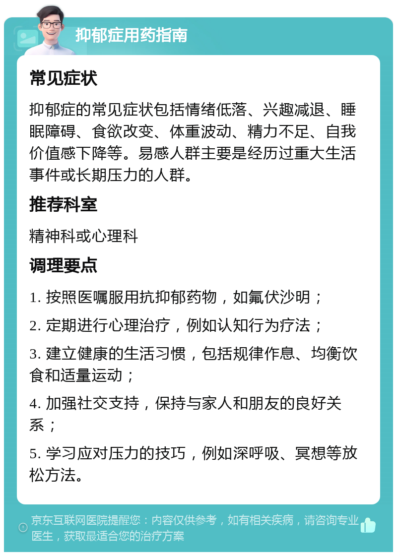 抑郁症用药指南 常见症状 抑郁症的常见症状包括情绪低落、兴趣减退、睡眠障碍、食欲改变、体重波动、精力不足、自我价值感下降等。易感人群主要是经历过重大生活事件或长期压力的人群。 推荐科室 精神科或心理科 调理要点 1. 按照医嘱服用抗抑郁药物，如氟伏沙明； 2. 定期进行心理治疗，例如认知行为疗法； 3. 建立健康的生活习惯，包括规律作息、均衡饮食和适量运动； 4. 加强社交支持，保持与家人和朋友的良好关系； 5. 学习应对压力的技巧，例如深呼吸、冥想等放松方法。