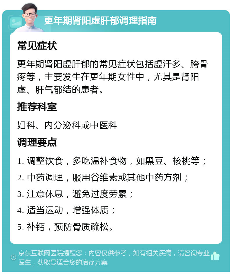 更年期肾阳虚肝郁调理指南 常见症状 更年期肾阳虚肝郁的常见症状包括虚汗多、胯骨疼等，主要发生在更年期女性中，尤其是肾阳虚、肝气郁结的患者。 推荐科室 妇科、内分泌科或中医科 调理要点 1. 调整饮食，多吃温补食物，如黑豆、核桃等； 2. 中药调理，服用谷维素或其他中药方剂； 3. 注意休息，避免过度劳累； 4. 适当运动，增强体质； 5. 补钙，预防骨质疏松。