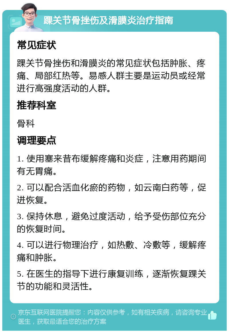 踝关节骨挫伤及滑膜炎治疗指南 常见症状 踝关节骨挫伤和滑膜炎的常见症状包括肿胀、疼痛、局部红热等。易感人群主要是运动员或经常进行高强度活动的人群。 推荐科室 骨科 调理要点 1. 使用塞来昔布缓解疼痛和炎症，注意用药期间有无胃痛。 2. 可以配合活血化瘀的药物，如云南白药等，促进恢复。 3. 保持休息，避免过度活动，给予受伤部位充分的恢复时间。 4. 可以进行物理治疗，如热敷、冷敷等，缓解疼痛和肿胀。 5. 在医生的指导下进行康复训练，逐渐恢复踝关节的功能和灵活性。