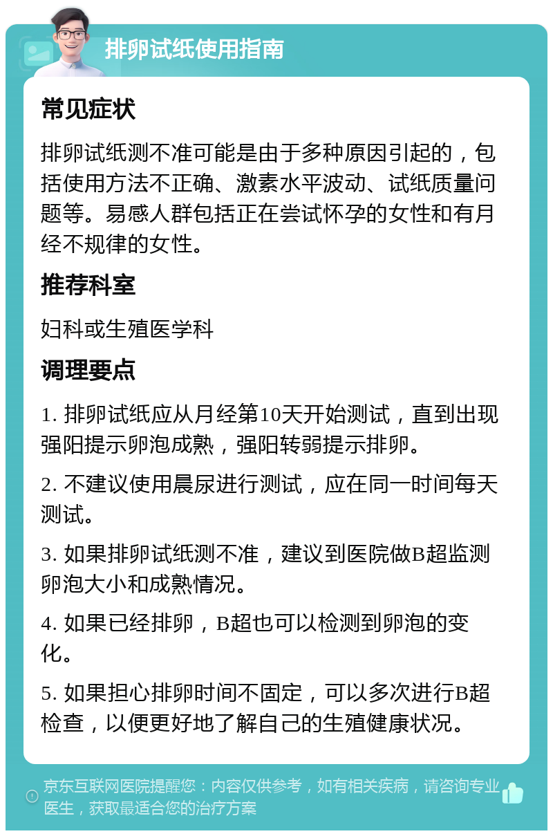 排卵试纸使用指南 常见症状 排卵试纸测不准可能是由于多种原因引起的，包括使用方法不正确、激素水平波动、试纸质量问题等。易感人群包括正在尝试怀孕的女性和有月经不规律的女性。 推荐科室 妇科或生殖医学科 调理要点 1. 排卵试纸应从月经第10天开始测试，直到出现强阳提示卵泡成熟，强阳转弱提示排卵。 2. 不建议使用晨尿进行测试，应在同一时间每天测试。 3. 如果排卵试纸测不准，建议到医院做B超监测卵泡大小和成熟情况。 4. 如果已经排卵，B超也可以检测到卵泡的变化。 5. 如果担心排卵时间不固定，可以多次进行B超检查，以便更好地了解自己的生殖健康状况。