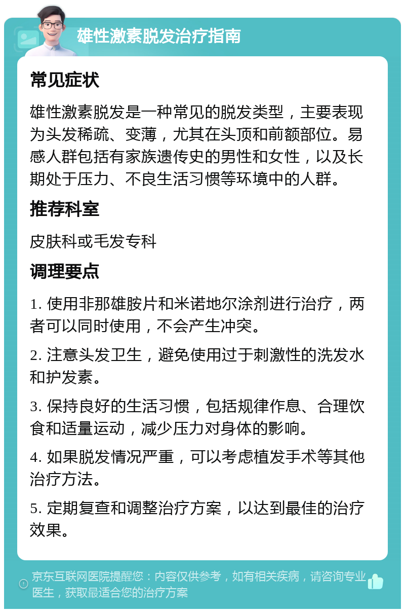 雄性激素脱发治疗指南 常见症状 雄性激素脱发是一种常见的脱发类型，主要表现为头发稀疏、变薄，尤其在头顶和前额部位。易感人群包括有家族遗传史的男性和女性，以及长期处于压力、不良生活习惯等环境中的人群。 推荐科室 皮肤科或毛发专科 调理要点 1. 使用非那雄胺片和米诺地尔涂剂进行治疗，两者可以同时使用，不会产生冲突。 2. 注意头发卫生，避免使用过于刺激性的洗发水和护发素。 3. 保持良好的生活习惯，包括规律作息、合理饮食和适量运动，减少压力对身体的影响。 4. 如果脱发情况严重，可以考虑植发手术等其他治疗方法。 5. 定期复查和调整治疗方案，以达到最佳的治疗效果。