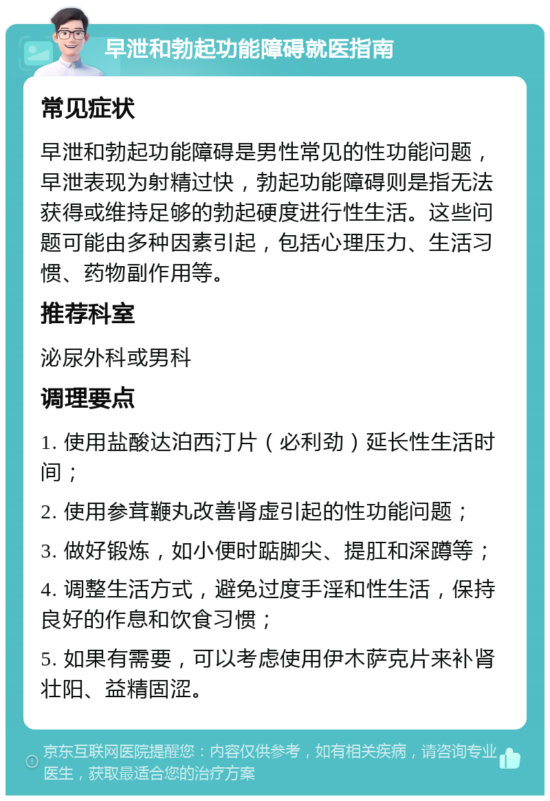 早泄和勃起功能障碍就医指南 常见症状 早泄和勃起功能障碍是男性常见的性功能问题，早泄表现为射精过快，勃起功能障碍则是指无法获得或维持足够的勃起硬度进行性生活。这些问题可能由多种因素引起，包括心理压力、生活习惯、药物副作用等。 推荐科室 泌尿外科或男科 调理要点 1. 使用盐酸达泊西汀片（必利劲）延长性生活时间； 2. 使用参茸鞭丸改善肾虚引起的性功能问题； 3. 做好锻炼，如小便时踮脚尖、提肛和深蹲等； 4. 调整生活方式，避免过度手淫和性生活，保持良好的作息和饮食习惯； 5. 如果有需要，可以考虑使用伊木萨克片来补肾壮阳、益精固涩。