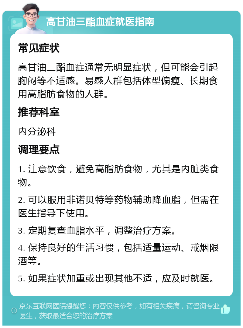 高甘油三酯血症就医指南 常见症状 高甘油三酯血症通常无明显症状，但可能会引起胸闷等不适感。易感人群包括体型偏瘦、长期食用高脂肪食物的人群。 推荐科室 内分泌科 调理要点 1. 注意饮食，避免高脂肪食物，尤其是内脏类食物。 2. 可以服用非诺贝特等药物辅助降血脂，但需在医生指导下使用。 3. 定期复查血脂水平，调整治疗方案。 4. 保持良好的生活习惯，包括适量运动、戒烟限酒等。 5. 如果症状加重或出现其他不适，应及时就医。