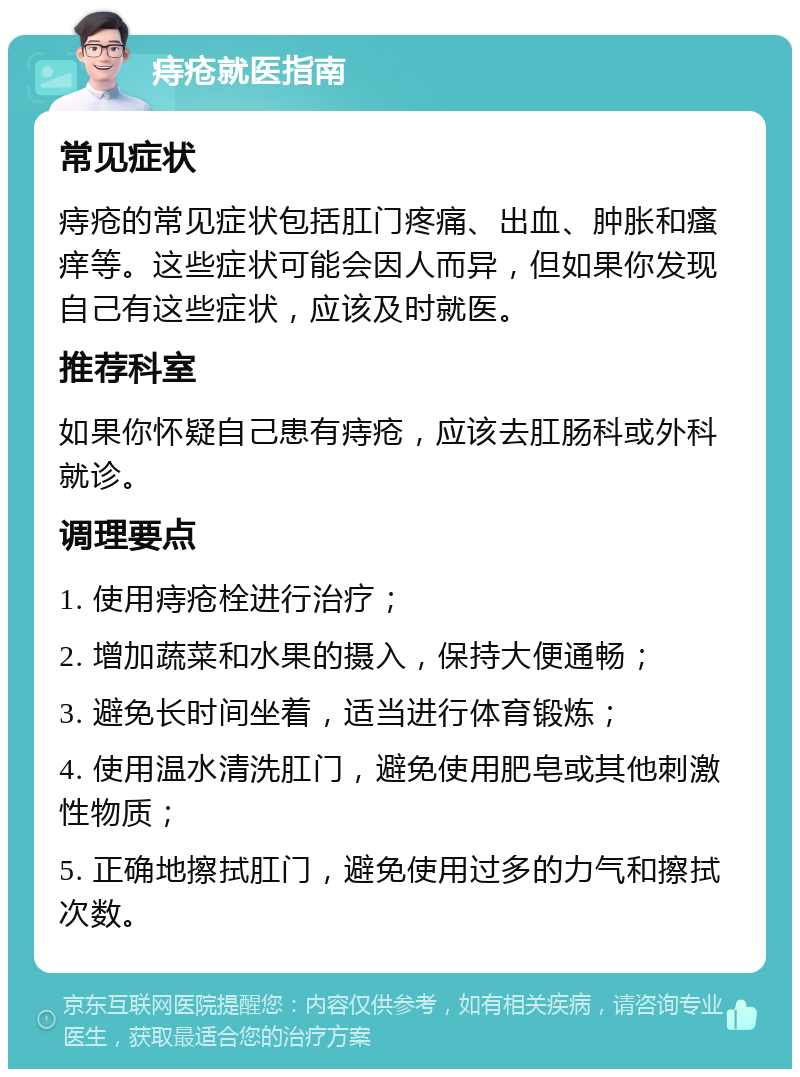 痔疮就医指南 常见症状 痔疮的常见症状包括肛门疼痛、出血、肿胀和瘙痒等。这些症状可能会因人而异，但如果你发现自己有这些症状，应该及时就医。 推荐科室 如果你怀疑自己患有痔疮，应该去肛肠科或外科就诊。 调理要点 1. 使用痔疮栓进行治疗； 2. 增加蔬菜和水果的摄入，保持大便通畅； 3. 避免长时间坐着，适当进行体育锻炼； 4. 使用温水清洗肛门，避免使用肥皂或其他刺激性物质； 5. 正确地擦拭肛门，避免使用过多的力气和擦拭次数。