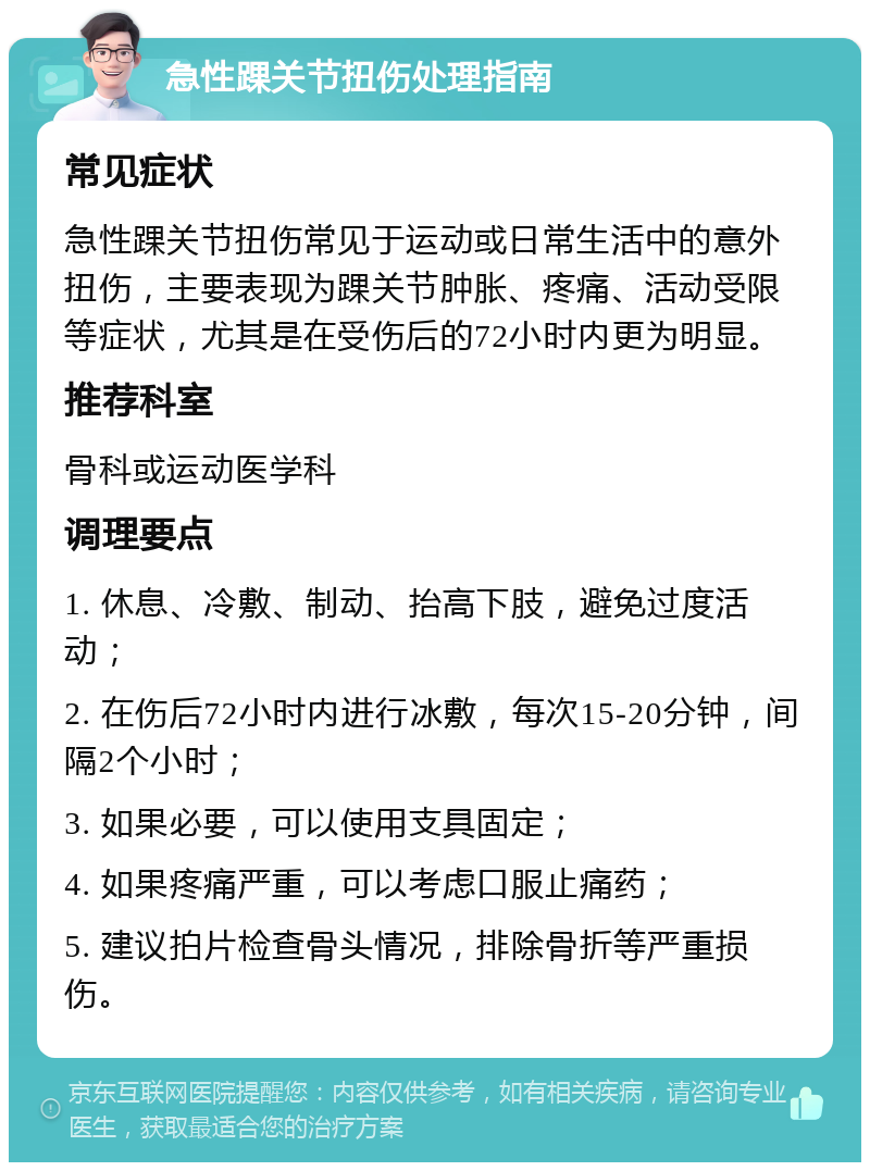 急性踝关节扭伤处理指南 常见症状 急性踝关节扭伤常见于运动或日常生活中的意外扭伤，主要表现为踝关节肿胀、疼痛、活动受限等症状，尤其是在受伤后的72小时内更为明显。 推荐科室 骨科或运动医学科 调理要点 1. 休息、冷敷、制动、抬高下肢，避免过度活动； 2. 在伤后72小时内进行冰敷，每次15-20分钟，间隔2个小时； 3. 如果必要，可以使用支具固定； 4. 如果疼痛严重，可以考虑口服止痛药； 5. 建议拍片检查骨头情况，排除骨折等严重损伤。