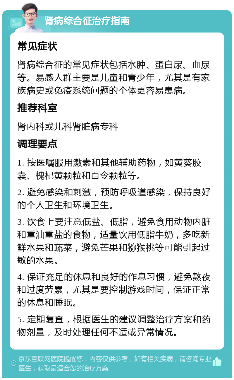 肾病综合征治疗指南 常见症状 肾病综合征的常见症状包括水肿、蛋白尿、血尿等。易感人群主要是儿童和青少年，尤其是有家族病史或免疫系统问题的个体更容易患病。 推荐科室 肾内科或儿科肾脏病专科 调理要点 1. 按医嘱服用激素和其他辅助药物，如黄葵胶囊、槐杞黄颗粒和百令颗粒等。 2. 避免感染和刺激，预防呼吸道感染，保持良好的个人卫生和环境卫生。 3. 饮食上要注意低盐、低脂，避免食用动物内脏和重油重盐的食物，适量饮用低脂牛奶，多吃新鲜水果和蔬菜，避免芒果和猕猴桃等可能引起过敏的水果。 4. 保证充足的休息和良好的作息习惯，避免熬夜和过度劳累，尤其是要控制游戏时间，保证正常的休息和睡眠。 5. 定期复查，根据医生的建议调整治疗方案和药物剂量，及时处理任何不适或异常情况。