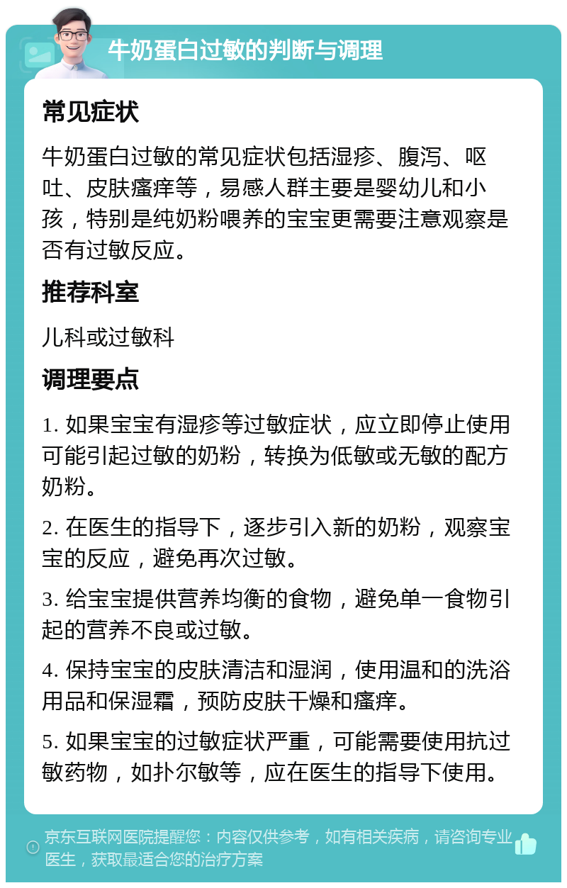 牛奶蛋白过敏的判断与调理 常见症状 牛奶蛋白过敏的常见症状包括湿疹、腹泻、呕吐、皮肤瘙痒等，易感人群主要是婴幼儿和小孩，特别是纯奶粉喂养的宝宝更需要注意观察是否有过敏反应。 推荐科室 儿科或过敏科 调理要点 1. 如果宝宝有湿疹等过敏症状，应立即停止使用可能引起过敏的奶粉，转换为低敏或无敏的配方奶粉。 2. 在医生的指导下，逐步引入新的奶粉，观察宝宝的反应，避免再次过敏。 3. 给宝宝提供营养均衡的食物，避免单一食物引起的营养不良或过敏。 4. 保持宝宝的皮肤清洁和湿润，使用温和的洗浴用品和保湿霜，预防皮肤干燥和瘙痒。 5. 如果宝宝的过敏症状严重，可能需要使用抗过敏药物，如扑尔敏等，应在医生的指导下使用。