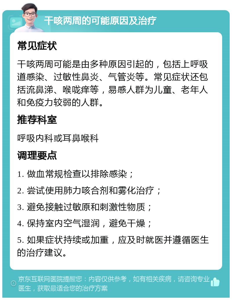 干咳两周的可能原因及治疗 常见症状 干咳两周可能是由多种原因引起的，包括上呼吸道感染、过敏性鼻炎、气管炎等。常见症状还包括流鼻涕、喉咙痒等，易感人群为儿童、老年人和免疫力较弱的人群。 推荐科室 呼吸内科或耳鼻喉科 调理要点 1. 做血常规检查以排除感染； 2. 尝试使用肺力咳合剂和雾化治疗； 3. 避免接触过敏原和刺激性物质； 4. 保持室内空气湿润，避免干燥； 5. 如果症状持续或加重，应及时就医并遵循医生的治疗建议。