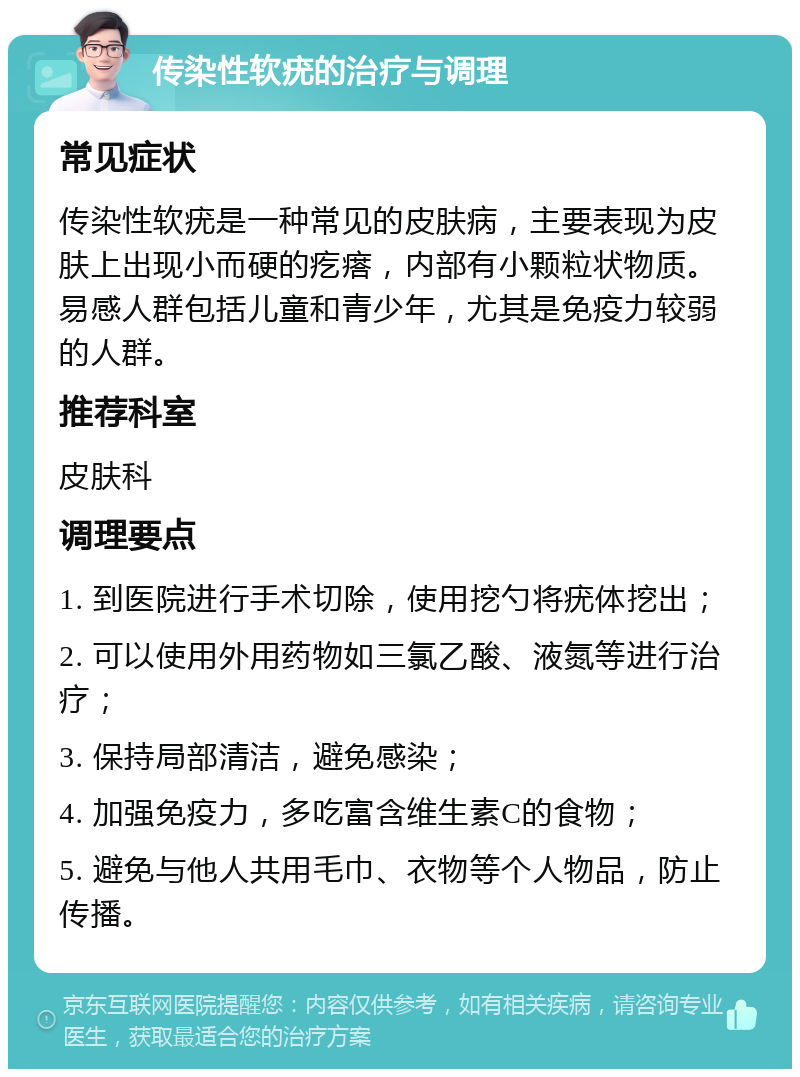 传染性软疣的治疗与调理 常见症状 传染性软疣是一种常见的皮肤病，主要表现为皮肤上出现小而硬的疙瘩，内部有小颗粒状物质。易感人群包括儿童和青少年，尤其是免疫力较弱的人群。 推荐科室 皮肤科 调理要点 1. 到医院进行手术切除，使用挖勺将疣体挖出； 2. 可以使用外用药物如三氯乙酸、液氮等进行治疗； 3. 保持局部清洁，避免感染； 4. 加强免疫力，多吃富含维生素C的食物； 5. 避免与他人共用毛巾、衣物等个人物品，防止传播。