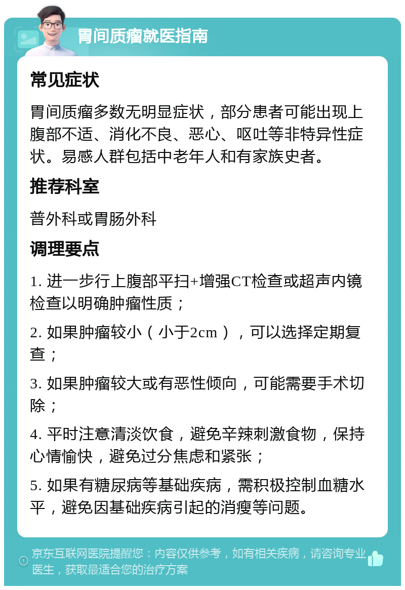 胃间质瘤就医指南 常见症状 胃间质瘤多数无明显症状，部分患者可能出现上腹部不适、消化不良、恶心、呕吐等非特异性症状。易感人群包括中老年人和有家族史者。 推荐科室 普外科或胃肠外科 调理要点 1. 进一步行上腹部平扫+增强CT检查或超声内镜检查以明确肿瘤性质； 2. 如果肿瘤较小（小于2cm），可以选择定期复查； 3. 如果肿瘤较大或有恶性倾向，可能需要手术切除； 4. 平时注意清淡饮食，避免辛辣刺激食物，保持心情愉快，避免过分焦虑和紧张； 5. 如果有糖尿病等基础疾病，需积极控制血糖水平，避免因基础疾病引起的消瘦等问题。