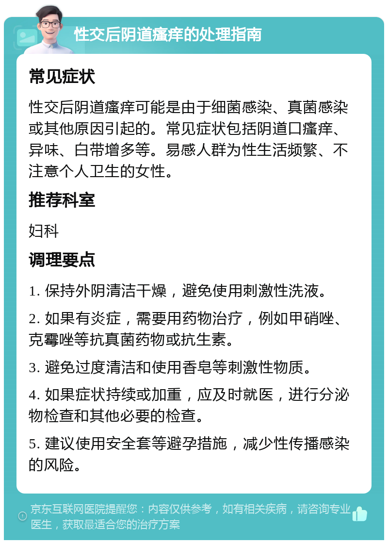 性交后阴道瘙痒的处理指南 常见症状 性交后阴道瘙痒可能是由于细菌感染、真菌感染或其他原因引起的。常见症状包括阴道口瘙痒、异味、白带增多等。易感人群为性生活频繁、不注意个人卫生的女性。 推荐科室 妇科 调理要点 1. 保持外阴清洁干燥，避免使用刺激性洗液。 2. 如果有炎症，需要用药物治疗，例如甲硝唑、克霉唑等抗真菌药物或抗生素。 3. 避免过度清洁和使用香皂等刺激性物质。 4. 如果症状持续或加重，应及时就医，进行分泌物检查和其他必要的检查。 5. 建议使用安全套等避孕措施，减少性传播感染的风险。