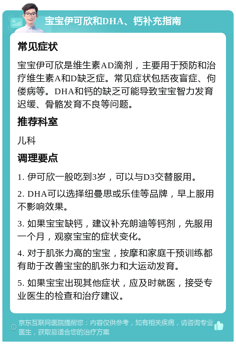 宝宝伊可欣和DHA、钙补充指南 常见症状 宝宝伊可欣是维生素AD滴剂，主要用于预防和治疗维生素A和D缺乏症。常见症状包括夜盲症、佝偻病等。DHA和钙的缺乏可能导致宝宝智力发育迟缓、骨骼发育不良等问题。 推荐科室 儿科 调理要点 1. 伊可欣一般吃到3岁，可以与D3交替服用。 2. DHA可以选择纽曼思或乐佳等品牌，早上服用不影响效果。 3. 如果宝宝缺钙，建议补充朗迪等钙剂，先服用一个月，观察宝宝的症状变化。 4. 对于肌张力高的宝宝，按摩和家庭干预训练都有助于改善宝宝的肌张力和大运动发育。 5. 如果宝宝出现其他症状，应及时就医，接受专业医生的检查和治疗建议。