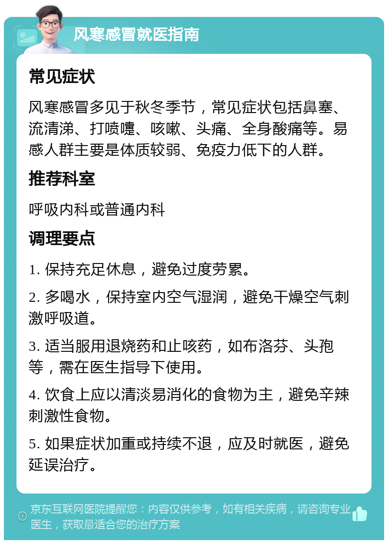 风寒感冒就医指南 常见症状 风寒感冒多见于秋冬季节，常见症状包括鼻塞、流清涕、打喷嚏、咳嗽、头痛、全身酸痛等。易感人群主要是体质较弱、免疫力低下的人群。 推荐科室 呼吸内科或普通内科 调理要点 1. 保持充足休息，避免过度劳累。 2. 多喝水，保持室内空气湿润，避免干燥空气刺激呼吸道。 3. 适当服用退烧药和止咳药，如布洛芬、头孢等，需在医生指导下使用。 4. 饮食上应以清淡易消化的食物为主，避免辛辣刺激性食物。 5. 如果症状加重或持续不退，应及时就医，避免延误治疗。