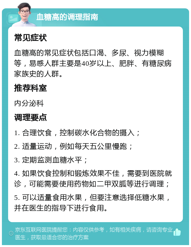 血糖高的调理指南 常见症状 血糖高的常见症状包括口渴、多尿、视力模糊等，易感人群主要是40岁以上、肥胖、有糖尿病家族史的人群。 推荐科室 内分泌科 调理要点 1. 合理饮食，控制碳水化合物的摄入； 2. 适量运动，例如每天五公里慢跑； 3. 定期监测血糖水平； 4. 如果饮食控制和锻炼效果不佳，需要到医院就诊，可能需要使用药物如二甲双胍等进行调理； 5. 可以适量食用水果，但要注意选择低糖水果，并在医生的指导下进行食用。