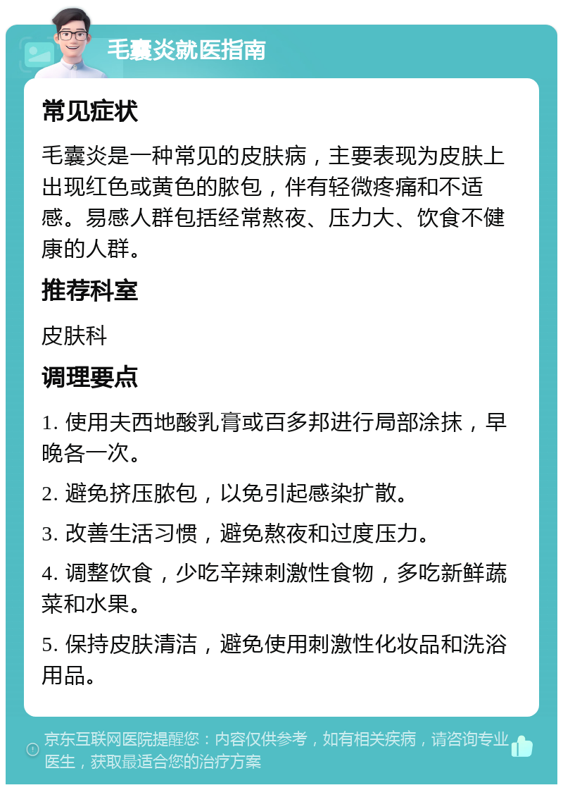 毛囊炎就医指南 常见症状 毛囊炎是一种常见的皮肤病，主要表现为皮肤上出现红色或黄色的脓包，伴有轻微疼痛和不适感。易感人群包括经常熬夜、压力大、饮食不健康的人群。 推荐科室 皮肤科 调理要点 1. 使用夫西地酸乳膏或百多邦进行局部涂抹，早晚各一次。 2. 避免挤压脓包，以免引起感染扩散。 3. 改善生活习惯，避免熬夜和过度压力。 4. 调整饮食，少吃辛辣刺激性食物，多吃新鲜蔬菜和水果。 5. 保持皮肤清洁，避免使用刺激性化妆品和洗浴用品。