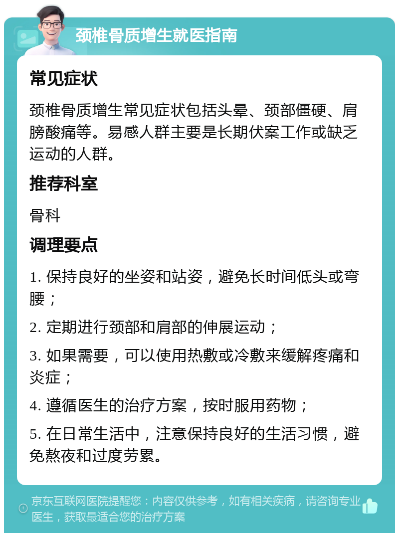 颈椎骨质增生就医指南 常见症状 颈椎骨质增生常见症状包括头晕、颈部僵硬、肩膀酸痛等。易感人群主要是长期伏案工作或缺乏运动的人群。 推荐科室 骨科 调理要点 1. 保持良好的坐姿和站姿，避免长时间低头或弯腰； 2. 定期进行颈部和肩部的伸展运动； 3. 如果需要，可以使用热敷或冷敷来缓解疼痛和炎症； 4. 遵循医生的治疗方案，按时服用药物； 5. 在日常生活中，注意保持良好的生活习惯，避免熬夜和过度劳累。