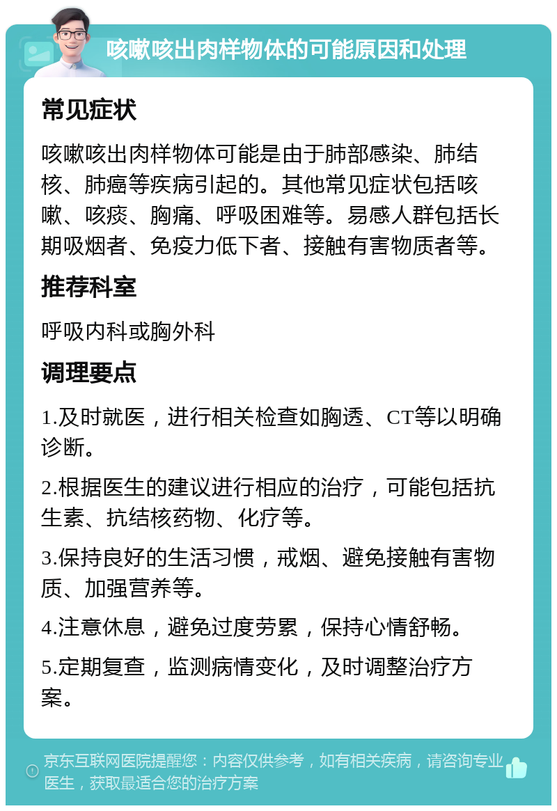 咳嗽咳出肉样物体的可能原因和处理 常见症状 咳嗽咳出肉样物体可能是由于肺部感染、肺结核、肺癌等疾病引起的。其他常见症状包括咳嗽、咳痰、胸痛、呼吸困难等。易感人群包括长期吸烟者、免疫力低下者、接触有害物质者等。 推荐科室 呼吸内科或胸外科 调理要点 1.及时就医，进行相关检查如胸透、CT等以明确诊断。 2.根据医生的建议进行相应的治疗，可能包括抗生素、抗结核药物、化疗等。 3.保持良好的生活习惯，戒烟、避免接触有害物质、加强营养等。 4.注意休息，避免过度劳累，保持心情舒畅。 5.定期复查，监测病情变化，及时调整治疗方案。