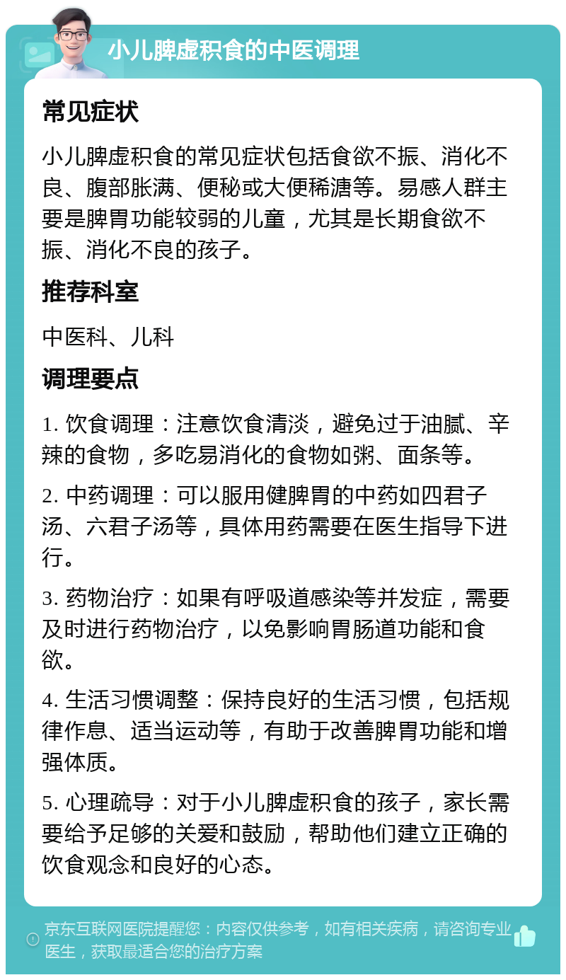 小儿脾虚积食的中医调理 常见症状 小儿脾虚积食的常见症状包括食欲不振、消化不良、腹部胀满、便秘或大便稀溏等。易感人群主要是脾胃功能较弱的儿童，尤其是长期食欲不振、消化不良的孩子。 推荐科室 中医科、儿科 调理要点 1. 饮食调理：注意饮食清淡，避免过于油腻、辛辣的食物，多吃易消化的食物如粥、面条等。 2. 中药调理：可以服用健脾胃的中药如四君子汤、六君子汤等，具体用药需要在医生指导下进行。 3. 药物治疗：如果有呼吸道感染等并发症，需要及时进行药物治疗，以免影响胃肠道功能和食欲。 4. 生活习惯调整：保持良好的生活习惯，包括规律作息、适当运动等，有助于改善脾胃功能和增强体质。 5. 心理疏导：对于小儿脾虚积食的孩子，家长需要给予足够的关爱和鼓励，帮助他们建立正确的饮食观念和良好的心态。