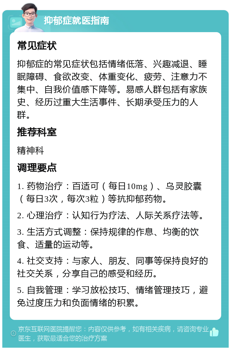 抑郁症就医指南 常见症状 抑郁症的常见症状包括情绪低落、兴趣减退、睡眠障碍、食欲改变、体重变化、疲劳、注意力不集中、自我价值感下降等。易感人群包括有家族史、经历过重大生活事件、长期承受压力的人群。 推荐科室 精神科 调理要点 1. 药物治疗：百适可（每日10mg）、乌灵胶囊（每日3次，每次3粒）等抗抑郁药物。 2. 心理治疗：认知行为疗法、人际关系疗法等。 3. 生活方式调整：保持规律的作息、均衡的饮食、适量的运动等。 4. 社交支持：与家人、朋友、同事等保持良好的社交关系，分享自己的感受和经历。 5. 自我管理：学习放松技巧、情绪管理技巧，避免过度压力和负面情绪的积累。