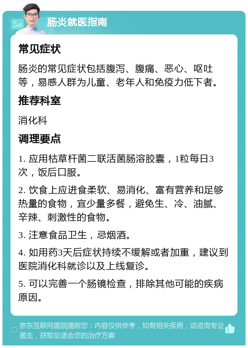 肠炎就医指南 常见症状 肠炎的常见症状包括腹泻、腹痛、恶心、呕吐等，易感人群为儿童、老年人和免疫力低下者。 推荐科室 消化科 调理要点 1. 应用枯草杆菌二联活菌肠溶胶囊，1粒每日3次，饭后口服。 2. 饮食上应进食柔软、易消化、富有营养和足够热量的食物，宜少量多餐，避免生、冷、油腻、辛辣、刺激性的食物。 3. 注意食品卫生，忌烟酒。 4. 如用药3天后症状持续不缓解或者加重，建议到医院消化科就诊以及上线复诊。 5. 可以完善一个肠镜检查，排除其他可能的疾病原因。