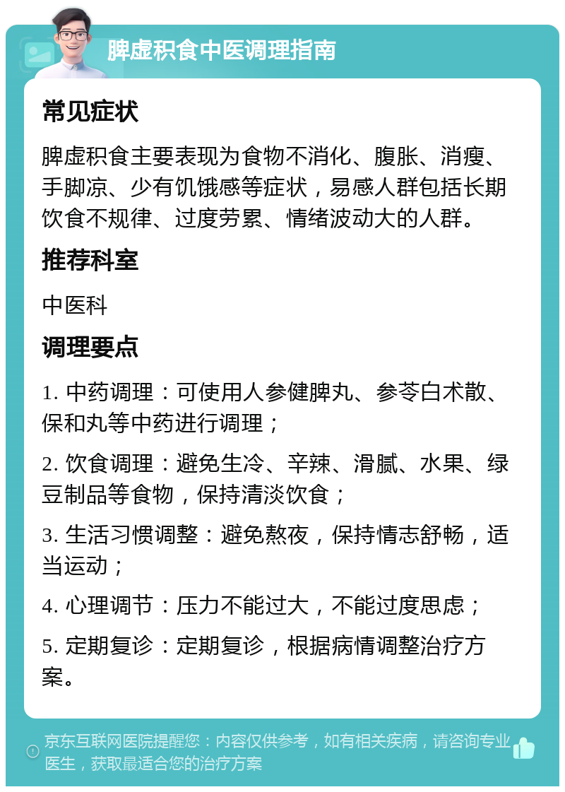 脾虚积食中医调理指南 常见症状 脾虚积食主要表现为食物不消化、腹胀、消瘦、手脚凉、少有饥饿感等症状，易感人群包括长期饮食不规律、过度劳累、情绪波动大的人群。 推荐科室 中医科 调理要点 1. 中药调理：可使用人参健脾丸、参苓白术散、保和丸等中药进行调理； 2. 饮食调理：避免生冷、辛辣、滑腻、水果、绿豆制品等食物，保持清淡饮食； 3. 生活习惯调整：避免熬夜，保持情志舒畅，适当运动； 4. 心理调节：压力不能过大，不能过度思虑； 5. 定期复诊：定期复诊，根据病情调整治疗方案。