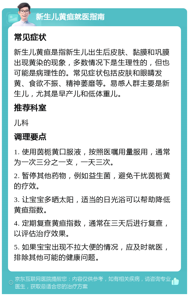 新生儿黄疸就医指南 常见症状 新生儿黄疸是指新生儿出生后皮肤、黏膜和巩膜出现黄染的现象，多数情况下是生理性的，但也可能是病理性的。常见症状包括皮肤和眼睛发黄、食欲不振、精神萎靡等。易感人群主要是新生儿，尤其是早产儿和低体重儿。 推荐科室 儿科 调理要点 1. 使用茵栀黄口服液，按照医嘱用量服用，通常为一次三分之一支，一天三次。 2. 暂停其他药物，例如益生菌，避免干扰茵栀黄的疗效。 3. 让宝宝多晒太阳，适当的日光浴可以帮助降低黄疸指数。 4. 定期复查黄疸指数，通常在三天后进行复查，以评估治疗效果。 5. 如果宝宝出现不拉大便的情况，应及时就医，排除其他可能的健康问题。