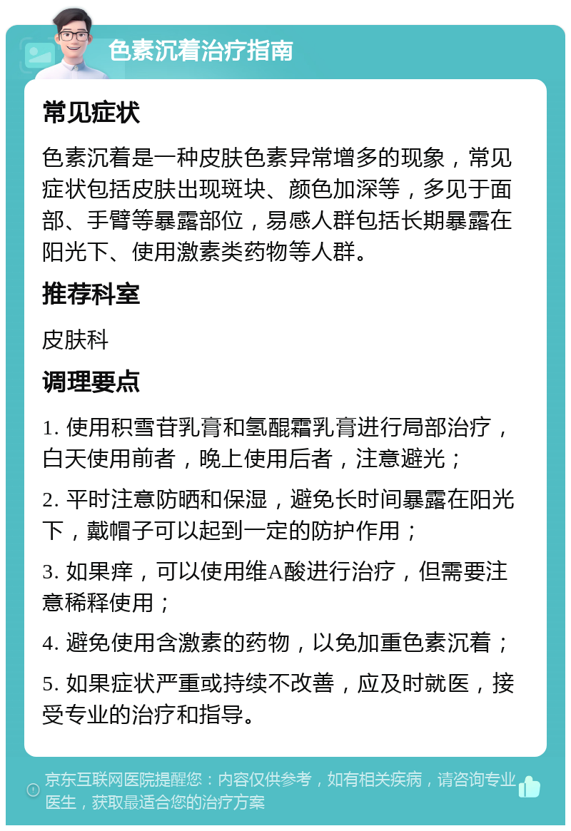 色素沉着治疗指南 常见症状 色素沉着是一种皮肤色素异常增多的现象，常见症状包括皮肤出现斑块、颜色加深等，多见于面部、手臂等暴露部位，易感人群包括长期暴露在阳光下、使用激素类药物等人群。 推荐科室 皮肤科 调理要点 1. 使用积雪苷乳膏和氢醌霜乳膏进行局部治疗，白天使用前者，晚上使用后者，注意避光； 2. 平时注意防晒和保湿，避免长时间暴露在阳光下，戴帽子可以起到一定的防护作用； 3. 如果痒，可以使用维A酸进行治疗，但需要注意稀释使用； 4. 避免使用含激素的药物，以免加重色素沉着； 5. 如果症状严重或持续不改善，应及时就医，接受专业的治疗和指导。