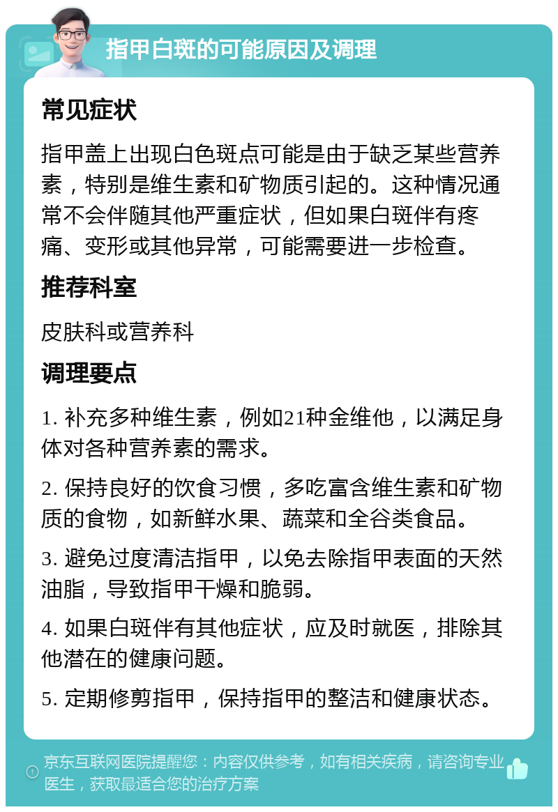 指甲白斑的可能原因及调理 常见症状 指甲盖上出现白色斑点可能是由于缺乏某些营养素，特别是维生素和矿物质引起的。这种情况通常不会伴随其他严重症状，但如果白斑伴有疼痛、变形或其他异常，可能需要进一步检查。 推荐科室 皮肤科或营养科 调理要点 1. 补充多种维生素，例如21种金维他，以满足身体对各种营养素的需求。 2. 保持良好的饮食习惯，多吃富含维生素和矿物质的食物，如新鲜水果、蔬菜和全谷类食品。 3. 避免过度清洁指甲，以免去除指甲表面的天然油脂，导致指甲干燥和脆弱。 4. 如果白斑伴有其他症状，应及时就医，排除其他潜在的健康问题。 5. 定期修剪指甲，保持指甲的整洁和健康状态。