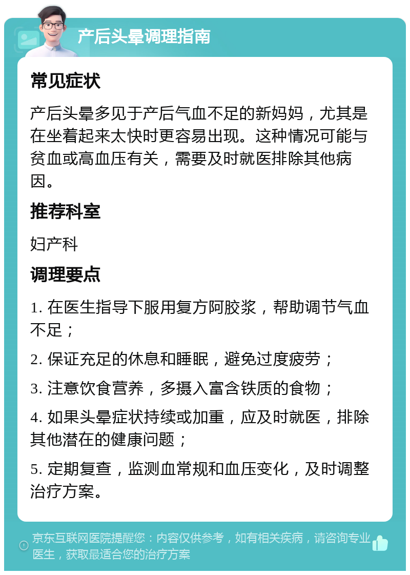 产后头晕调理指南 常见症状 产后头晕多见于产后气血不足的新妈妈，尤其是在坐着起来太快时更容易出现。这种情况可能与贫血或高血压有关，需要及时就医排除其他病因。 推荐科室 妇产科 调理要点 1. 在医生指导下服用复方阿胶浆，帮助调节气血不足； 2. 保证充足的休息和睡眠，避免过度疲劳； 3. 注意饮食营养，多摄入富含铁质的食物； 4. 如果头晕症状持续或加重，应及时就医，排除其他潜在的健康问题； 5. 定期复查，监测血常规和血压变化，及时调整治疗方案。