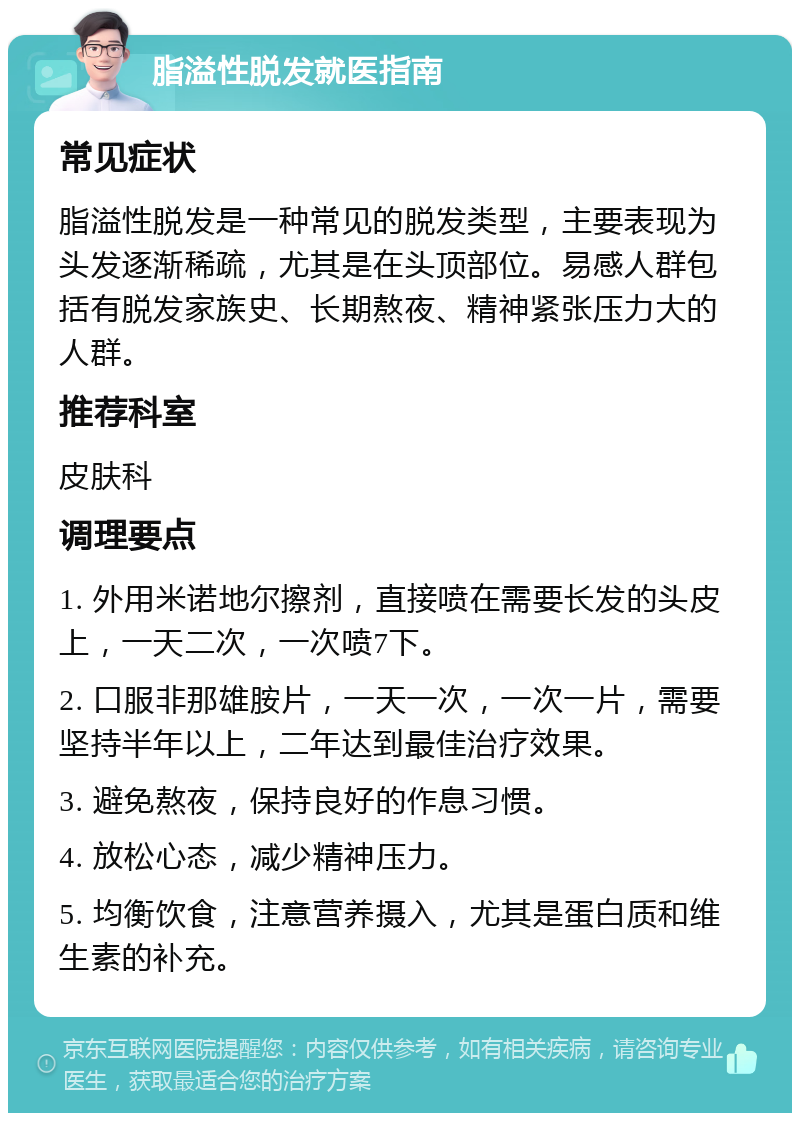 脂溢性脱发就医指南 常见症状 脂溢性脱发是一种常见的脱发类型，主要表现为头发逐渐稀疏，尤其是在头顶部位。易感人群包括有脱发家族史、长期熬夜、精神紧张压力大的人群。 推荐科室 皮肤科 调理要点 1. 外用米诺地尔擦剂，直接喷在需要长发的头皮上，一天二次，一次喷7下。 2. 口服非那雄胺片，一天一次，一次一片，需要坚持半年以上，二年达到最佳治疗效果。 3. 避免熬夜，保持良好的作息习惯。 4. 放松心态，减少精神压力。 5. 均衡饮食，注意营养摄入，尤其是蛋白质和维生素的补充。