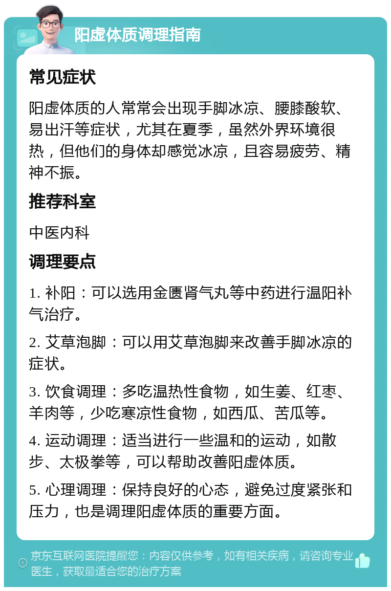 阳虚体质调理指南 常见症状 阳虚体质的人常常会出现手脚冰凉、腰膝酸软、易出汗等症状，尤其在夏季，虽然外界环境很热，但他们的身体却感觉冰凉，且容易疲劳、精神不振。 推荐科室 中医内科 调理要点 1. 补阳：可以选用金匮肾气丸等中药进行温阳补气治疗。 2. 艾草泡脚：可以用艾草泡脚来改善手脚冰凉的症状。 3. 饮食调理：多吃温热性食物，如生姜、红枣、羊肉等，少吃寒凉性食物，如西瓜、苦瓜等。 4. 运动调理：适当进行一些温和的运动，如散步、太极拳等，可以帮助改善阳虚体质。 5. 心理调理：保持良好的心态，避免过度紧张和压力，也是调理阳虚体质的重要方面。