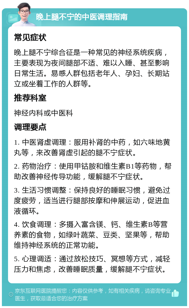 晚上腿不宁的中医调理指南 常见症状 晚上腿不宁综合征是一种常见的神经系统疾病，主要表现为夜间腿部不适、难以入睡、甚至影响日常生活。易感人群包括老年人、孕妇、长期站立或坐着工作的人群等。 推荐科室 神经内科或中医科 调理要点 1. 中医肾虚调理：服用补肾的中药，如六味地黄丸等，来改善肾虚引起的腿不宁症状。 2. 药物治疗：使用甲钴胺和维生素B1等药物，帮助改善神经传导功能，缓解腿不宁症状。 3. 生活习惯调整：保持良好的睡眠习惯，避免过度疲劳，适当进行腿部按摩和伸展运动，促进血液循环。 4. 饮食调理：多摄入富含镁、钙、维生素B等营养素的食物，如绿叶蔬菜、豆类、坚果等，帮助维持神经系统的正常功能。 5. 心理调适：通过放松技巧、冥想等方式，减轻压力和焦虑，改善睡眠质量，缓解腿不宁症状。