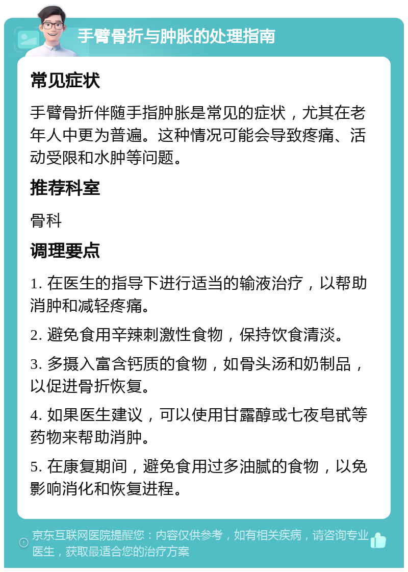 手臂骨折与肿胀的处理指南 常见症状 手臂骨折伴随手指肿胀是常见的症状，尤其在老年人中更为普遍。这种情况可能会导致疼痛、活动受限和水肿等问题。 推荐科室 骨科 调理要点 1. 在医生的指导下进行适当的输液治疗，以帮助消肿和减轻疼痛。 2. 避免食用辛辣刺激性食物，保持饮食清淡。 3. 多摄入富含钙质的食物，如骨头汤和奶制品，以促进骨折恢复。 4. 如果医生建议，可以使用甘露醇或七夜皂甙等药物来帮助消肿。 5. 在康复期间，避免食用过多油腻的食物，以免影响消化和恢复进程。