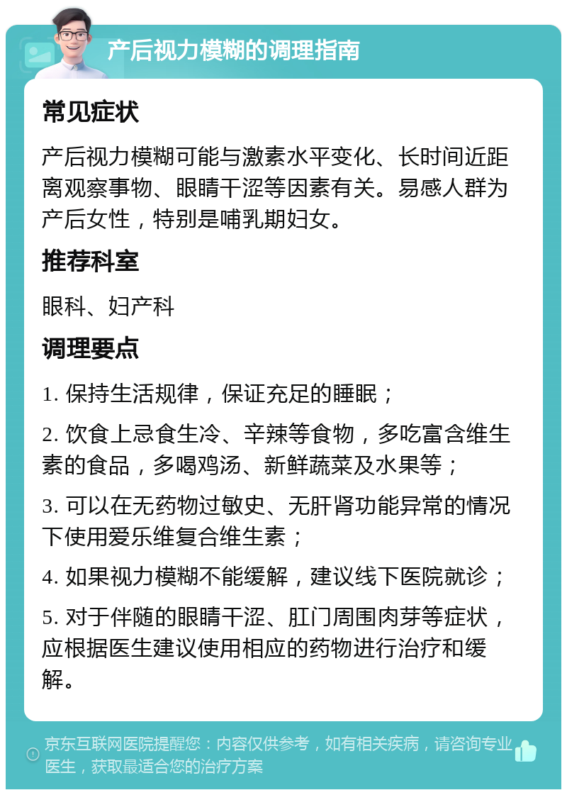 产后视力模糊的调理指南 常见症状 产后视力模糊可能与激素水平变化、长时间近距离观察事物、眼睛干涩等因素有关。易感人群为产后女性，特别是哺乳期妇女。 推荐科室 眼科、妇产科 调理要点 1. 保持生活规律，保证充足的睡眠； 2. 饮食上忌食生冷、辛辣等食物，多吃富含维生素的食品，多喝鸡汤、新鲜蔬菜及水果等； 3. 可以在无药物过敏史、无肝肾功能异常的情况下使用爱乐维复合维生素； 4. 如果视力模糊不能缓解，建议线下医院就诊； 5. 对于伴随的眼睛干涩、肛门周围肉芽等症状，应根据医生建议使用相应的药物进行治疗和缓解。