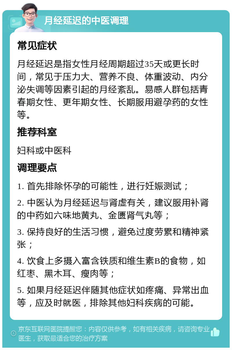 月经延迟的中医调理 常见症状 月经延迟是指女性月经周期超过35天或更长时间，常见于压力大、营养不良、体重波动、内分泌失调等因素引起的月经紊乱。易感人群包括青春期女性、更年期女性、长期服用避孕药的女性等。 推荐科室 妇科或中医科 调理要点 1. 首先排除怀孕的可能性，进行妊娠测试； 2. 中医认为月经延迟与肾虚有关，建议服用补肾的中药如六味地黄丸、金匮肾气丸等； 3. 保持良好的生活习惯，避免过度劳累和精神紧张； 4. 饮食上多摄入富含铁质和维生素B的食物，如红枣、黑木耳、瘦肉等； 5. 如果月经延迟伴随其他症状如疼痛、异常出血等，应及时就医，排除其他妇科疾病的可能。